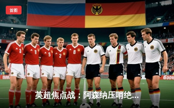 英超焦点战：阿森纳压哨绝杀曼城 萨卡传射建功终结连败魔咒