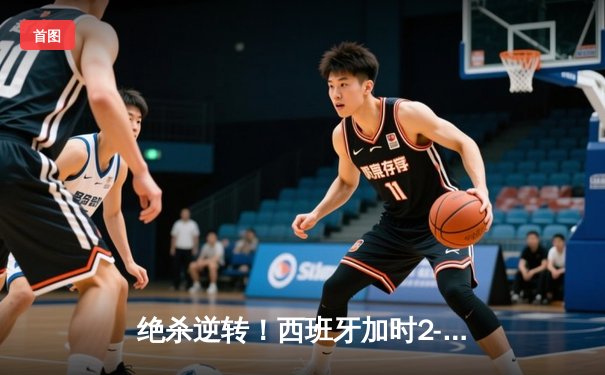 绝杀逆转！西班牙加时2-1力克东道主德国，挺进欧洲杯四强