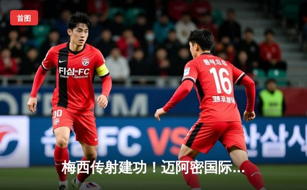 梅西传射建功！迈阿密国际3-1逆转休斯顿迪纳摩 豪取北美联赛杯三连胜