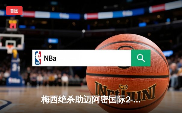 梅西绝杀助迈阿密国际2-1逆转晋级，美职联季后赛上演经典战役