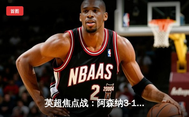 英超焦点战：阿森纳3-1逆转曼联，萨卡传射建功