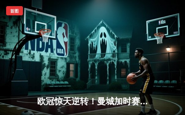 欧冠惊天逆转！曼城加时赛3-2淘汰拜仁，哈兰德独中两元创纪录