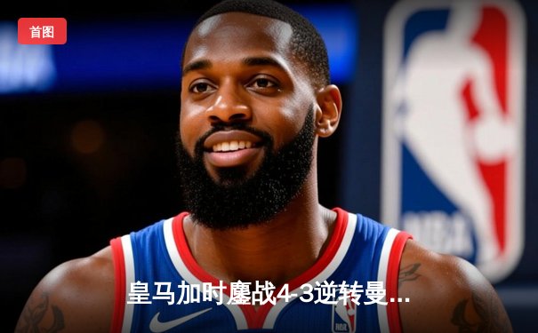 皇马加时鏖战4-3逆转曼城，罗德里戈双响本泽马绝杀，欧冠史诗一战